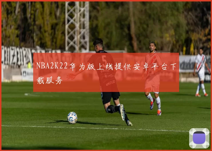 NBA2K22华为版上线提供安卓平台下载服务