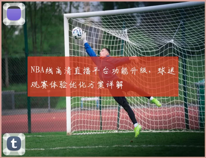 NBA线高清直播平台功能升级，球迷观赛体验优化方案详解