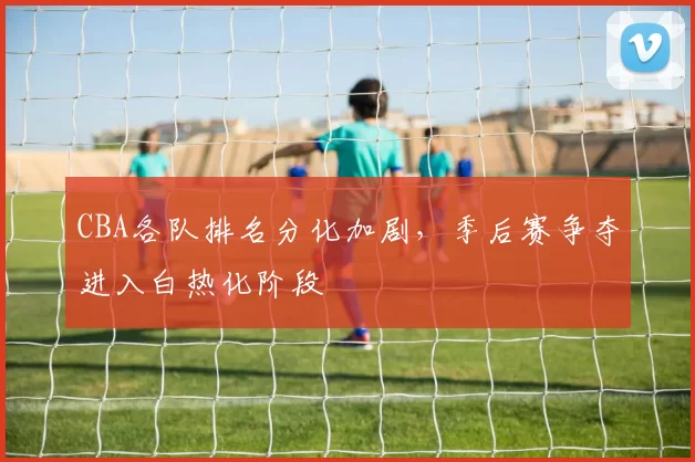 CBA各队排名分化加剧，季后赛争夺进入白热化阶段