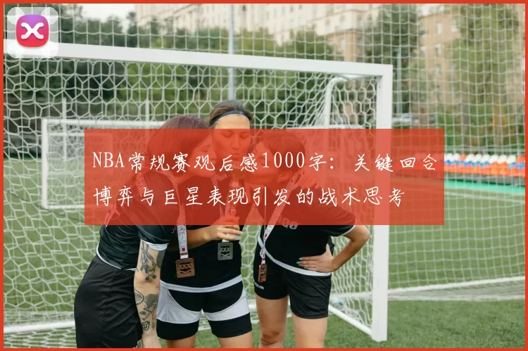 NBA常规赛观后感1000字：关键回合博弈与巨星表现引发的战术思考
