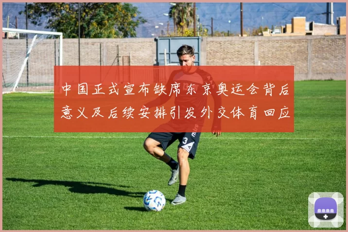 中国正式宣布缺席东京奥运会背后意义及后续安排引发外交体育回应