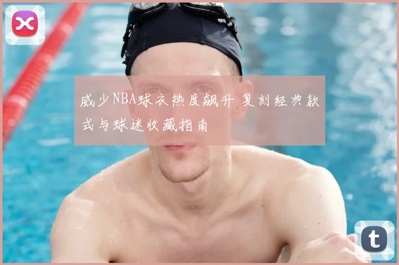 威少NBA球衣热度飙升 复刻经典款式与球迷收藏指南