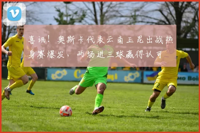 喜讯！奥斯卡代表云南玉昆出战热身赛爆发，两场进三球赢得认可