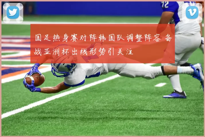 国足热身赛对阵韩国队调整阵容 备战亚洲杯出线形势引关注