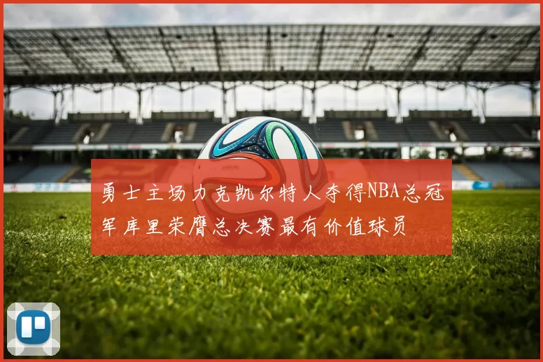 勇士主场力克凯尔特人夺得NBA总冠军库里荣膺总决赛最有价值球员