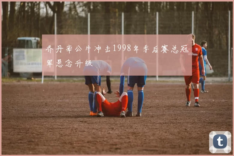 乔丹率公牛冲击1998年季后赛总冠军悬念升级