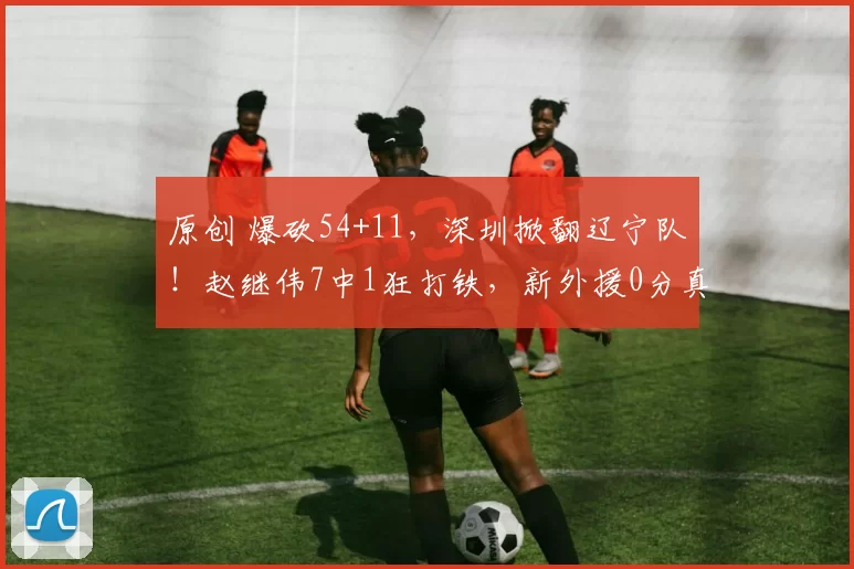 原创 爆砍54+11，深圳掀翻辽宁队！赵继伟7中1狂打铁，新外援0分真没用