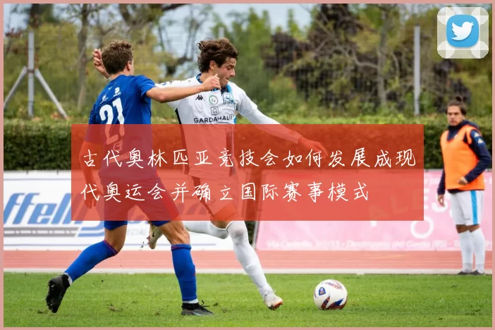 古代奥林匹亚竞技会如何发展成现代奥运会并确立国际赛事模式