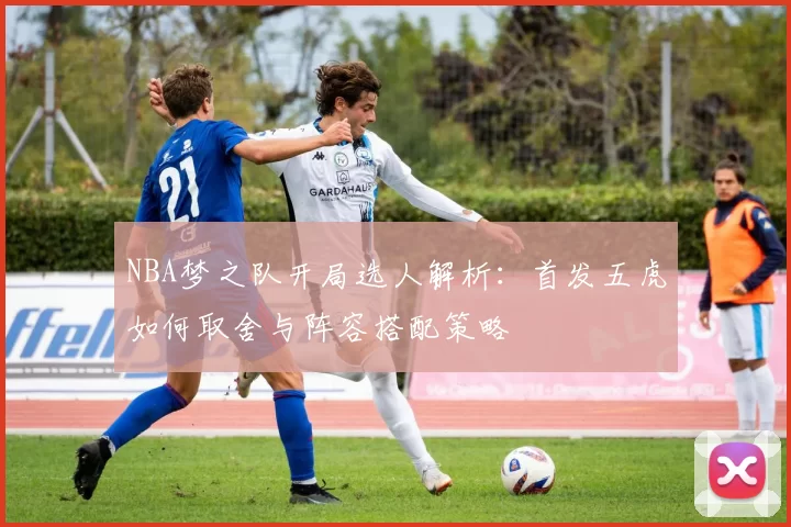 NBA梦之队开局选人解析：首发五虎如何取舍与阵容搭配策略