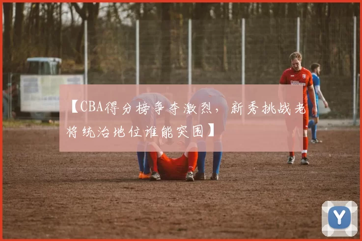 【CBA得分榜争夺激烈，新秀挑战老将统治地位谁能突围】