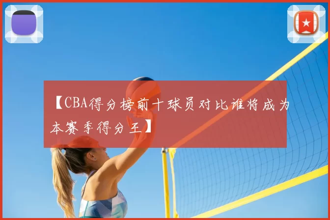 【CBA得分榜前十球员对比谁将成为本赛季得分王】