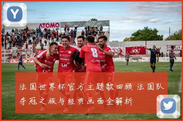 法国世界杯官方主题歌回顾 法国队夺冠之旅与经典画面全解析