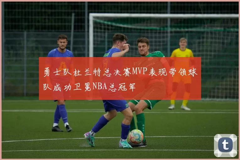 勇士队杜兰特总决赛MVP表现带领球队成功卫冕NBA总冠军