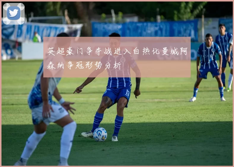 英超豪门争夺战进入白热化曼城阿森纳争冠形势分析