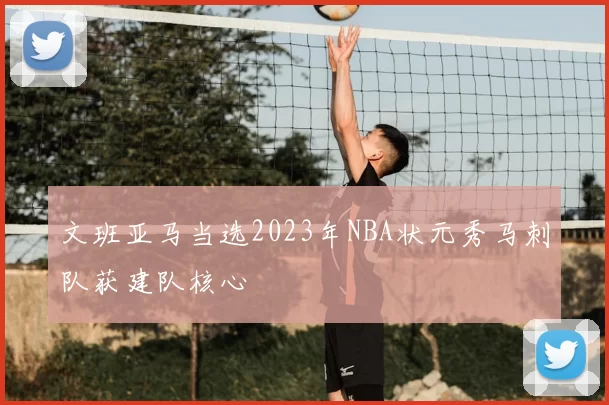 文班亚马当选2023年NBA状元秀马刺队获建队核心