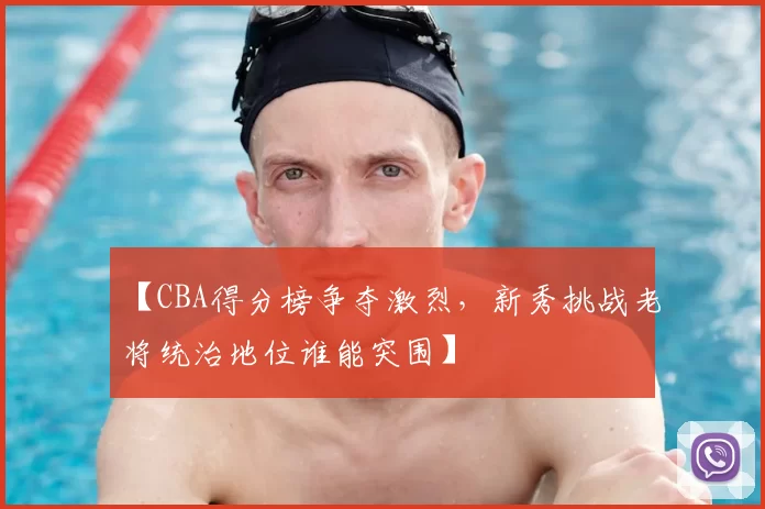 【CBA得分榜争夺激烈，新秀挑战老将统治地位谁能突围】