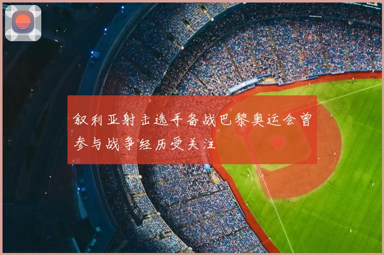 叙利亚射击选手备战巴黎奥运会曾参与战争经历受关注