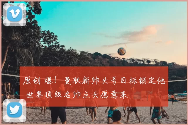 原创 爆！曼联新帅头号目标锁定他 世界顶级名帅点头愿意来