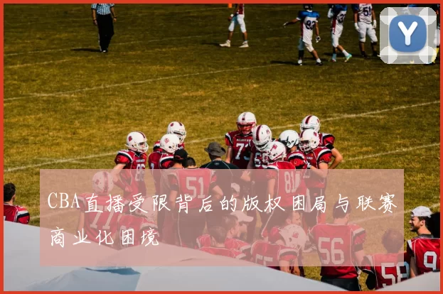 CBA直播受限背后的版权困局与联赛商业化困境