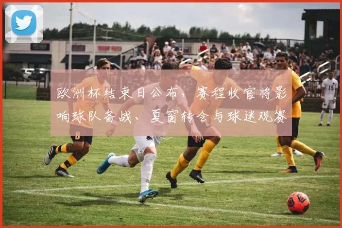 欧洲杯结束日公布,赛程收官将影响球队备战、夏窗转会与球迷观赛安排