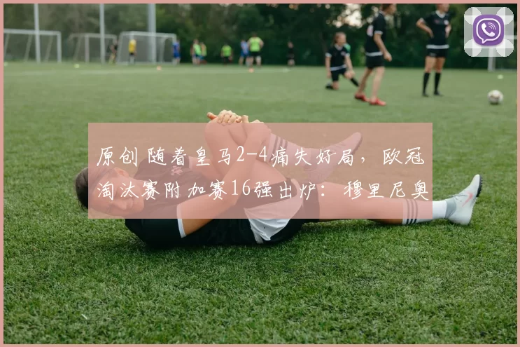 原创 随着皇马2-4痛失好局，欧冠淘汰赛附加赛16强出炉：穆里尼奥将再战老东家