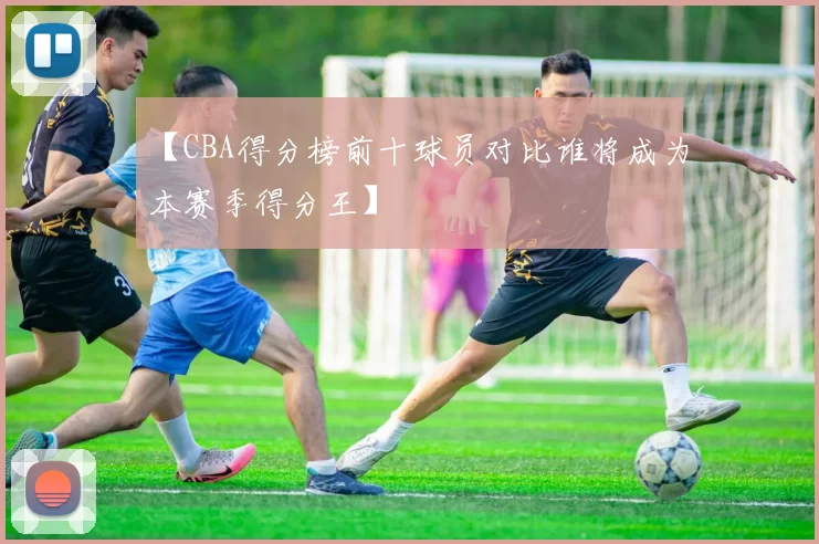 【CBA得分榜前十球员对比谁将成为本赛季得分王】