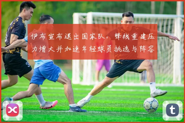 伊布宣布退出国家队,锋线重建压力增大并加速年轻球员挑选与阵容调整