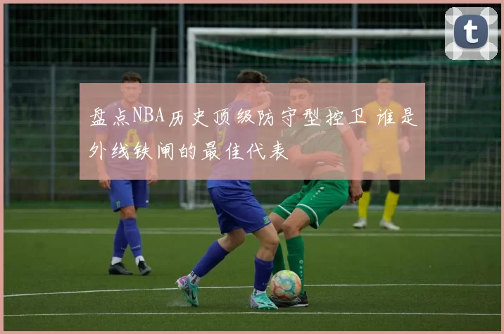盘点NBA历史顶级防守型控卫 谁是外线铁闸的最佳代表