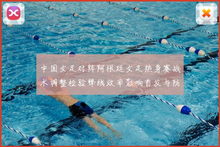 中国女足对阵阿根廷女足热身赛战术调整检验锋线效率影响首发与防守