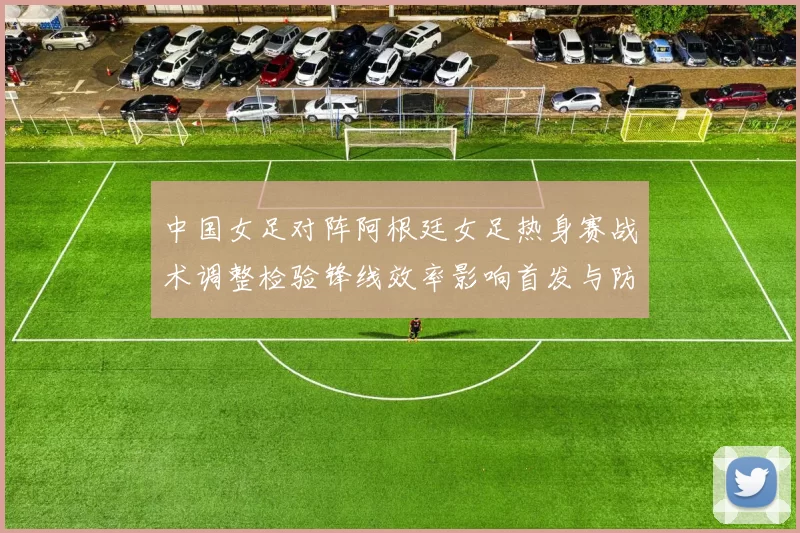 中国女足对阵阿根廷女足热身赛战术调整检验锋线效率影响首发与防守