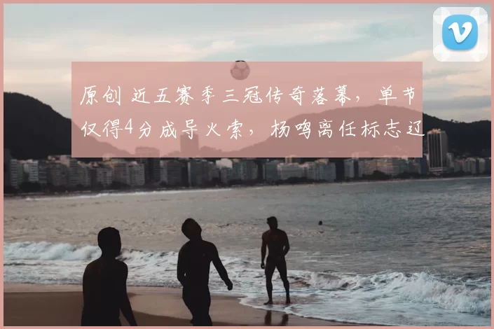 原创 近五赛季三冠传奇落幕，单节仅得4分成导火索，杨鸣离任标志辽篮王朝终结