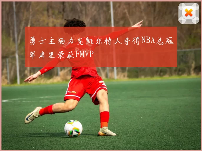 勇士主场力克凯尔特人夺得NBA总冠军库里荣获FMVP