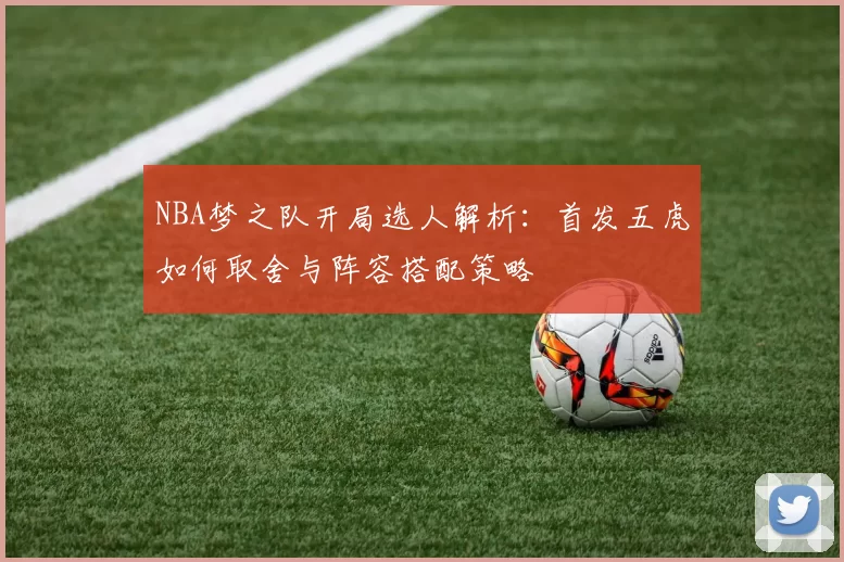 NBA梦之队开局选人解析：首发五虎如何取舍与阵容搭配策略