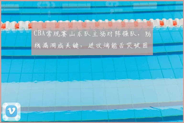 CBA常规赛山东队主场对阵强队，防线漏洞成关键，进攻端能否突破困局