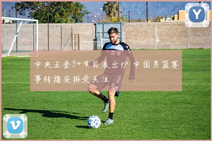 中央五套5+节目表出炉 中国男篮赛事转播安排受关注