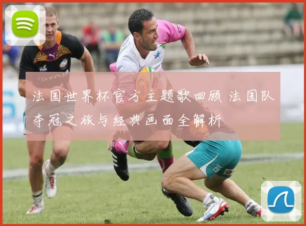 法国世界杯官方主题歌回顾 法国队夺冠之旅与经典画面全解析