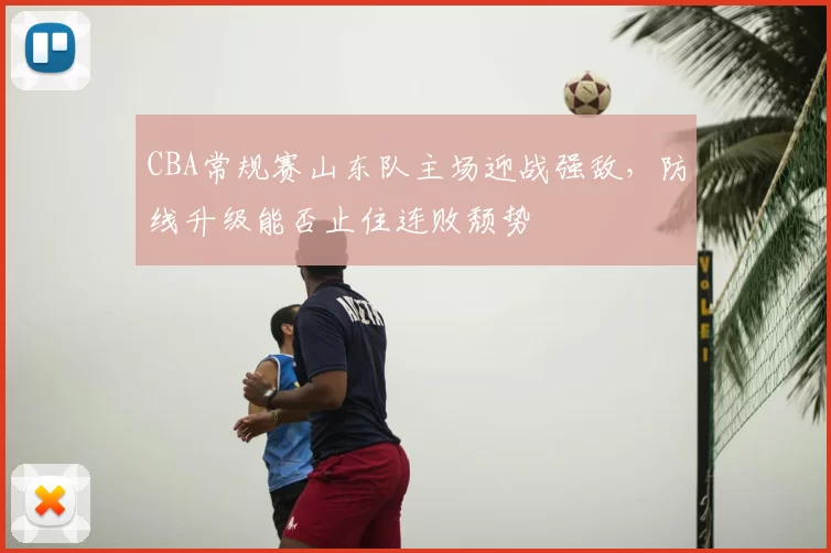 CBA常规赛山东队主场迎战强敌，防线升级能否止住连败颓势