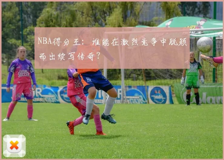 NBA得分王：谁能在激烈竞争中脱颖而出续写传奇？