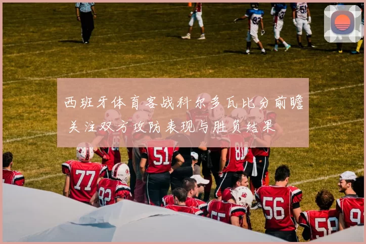 西班牙体育客战科尔多瓦比分前瞻 关注双方攻防表现与胜负结果