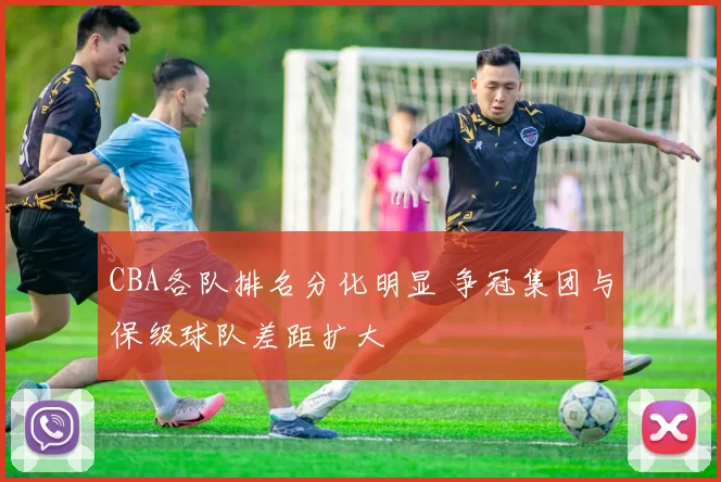 CBA各队排名分化明显 争冠集团与保级球队差距扩大