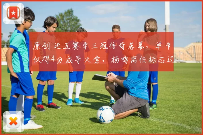 原创 近五赛季三冠传奇落幕，单节仅得4分成导火索，杨鸣离任标志辽篮王朝终结