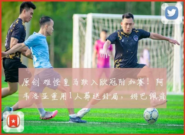 原创 难怪皇马跌入欧冠附加赛！阿韦洛亚重用1人葬送好局，姆巴佩痛批全队