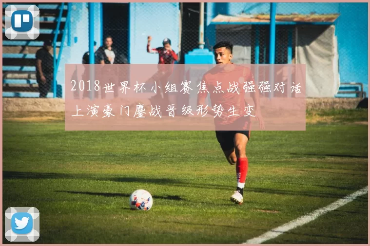 2018世界杯小组赛焦点战强强对话上演豪门鏖战晋级形势生变