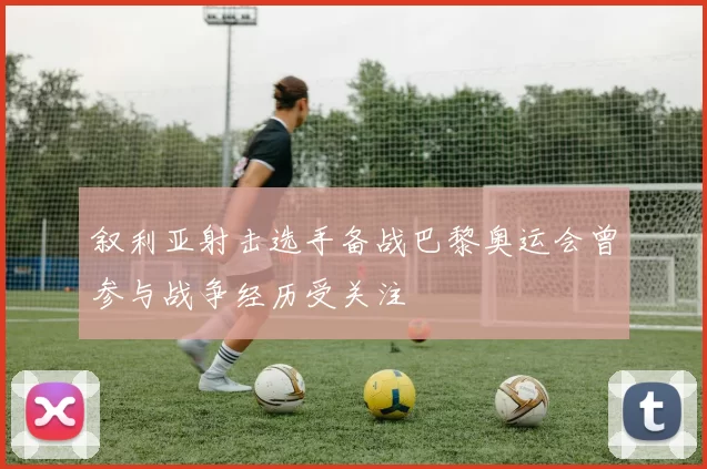 叙利亚射击选手备战巴黎奥运会曾参与战争经历受关注