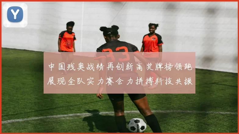 中国残奥战绩再创新高奖牌榜领跑展现全队实力赛会力拼搏科技共振