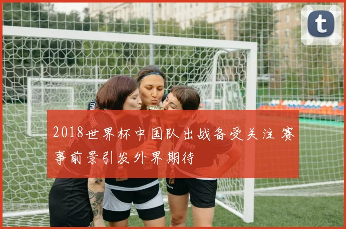 2018世界杯中国队出战备受关注 赛事前景引发外界期待