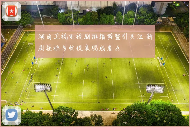 湖南卫视电视剧排播调整引关注 新剧接档与收视表现成看点