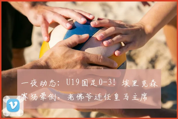 一夜动态:U19国足0-3!埃里克森赛场晕倒,老佛爷连任皇马主席