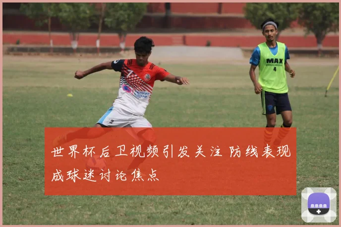 世界杯后卫视频引发关注 防线表现成球迷讨论焦点