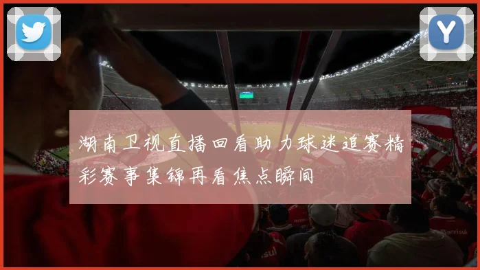 湖南卫视直播回看助力球迷追赛精彩赛事集锦再看焦点瞬间